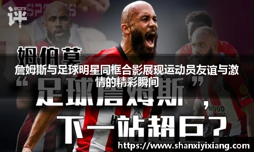 詹姆斯与足球明星同框合影展现运动员友谊与激情的精彩瞬间